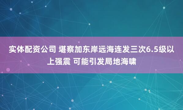 实体配资公司 堪察加东岸远海连发三次6.5级以上强震 可能引发局地海啸