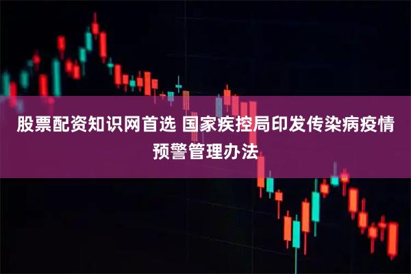 股票配资知识网首选 国家疾控局印发传染病疫情预警管理办法