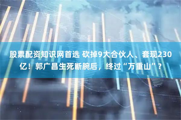 股票配资知识网首选 砍掉9大合伙人、套现230亿！郭广昌生死断腕后，终过“万重山”？