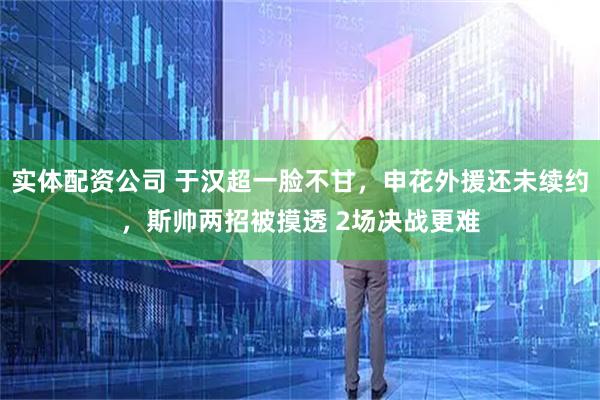 实体配资公司 于汉超一脸不甘，申花外援还未续约，斯帅两招被摸透 2场决战更难