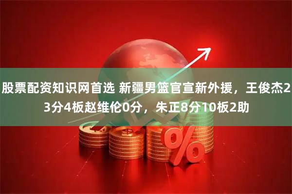 股票配资知识网首选 新疆男篮官宣新外援，王俊杰23分4板赵维伦0分，朱正8分10板2助