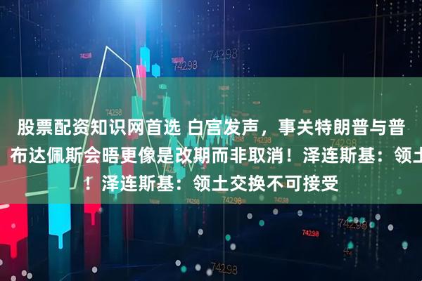 股票配资知识网首选 白宫发声，事关特朗普与普京会晤！普京：布达佩斯会晤更像是改期而非取消！泽连斯基：领土交换不可接受