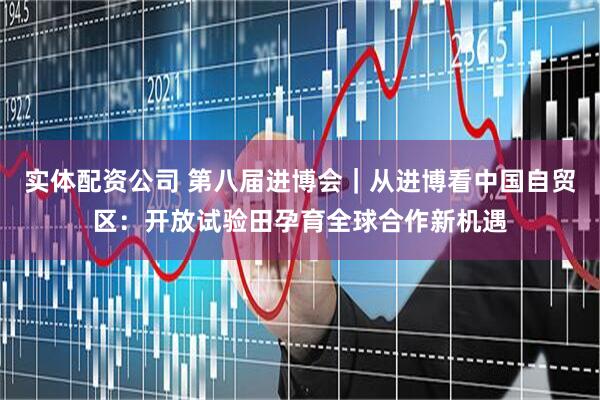 实体配资公司 第八届进博会｜从进博看中国自贸区：开放试验田孕育全球合作新机遇