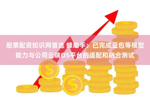 股票配资知识网首选 蜂助手：已完成豆包等模型能力与公司云端OS平台的适配和融合测试