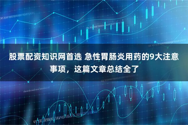 股票配资知识网首选 急性胃肠炎用药的9大注意事项，这篇文章总结全了