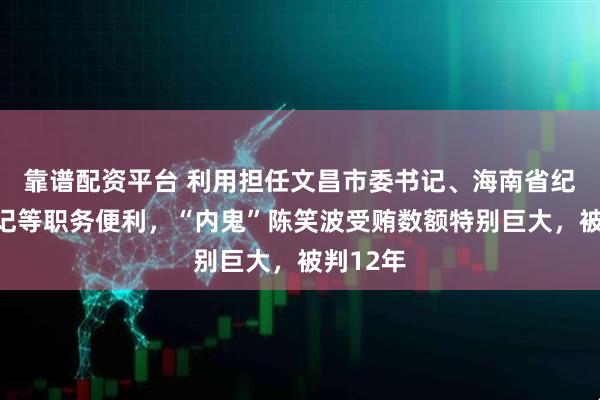 靠谱配资平台 利用担任文昌市委书记、海南省纪委副书记等职务便利，“内鬼”陈笑波受贿数额特别巨大，被判12年