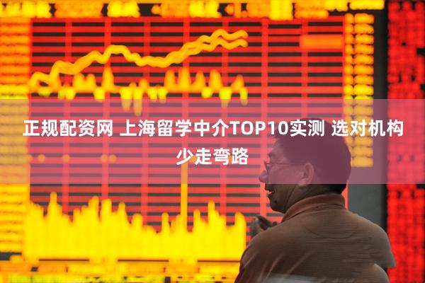 正规配资网 上海留学中介TOP10实测 选对机构少走弯路