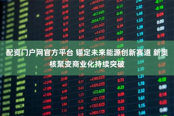 配资门户网官方平台 锚定未来能源创新赛道 新奥核聚变商业化持续突破