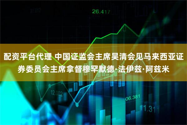 配资平台代理 中国证监会主席吴清会见马来西亚证券委员会主席拿督穆罕默德·法伊兹·阿兹米