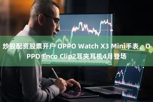 炒股配资股票开户 OPPO Watch X3 Mini手表、OPPO Enco Clip2耳夹耳机4月登场