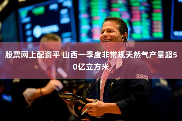 股票网上配资平 山西一季度非常规天然气产量超50亿立方米