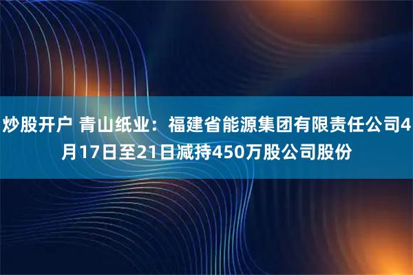 炒股开户 青山纸业：福建省能源集团有限责任公司4月17日至21日减持450万股公司股份