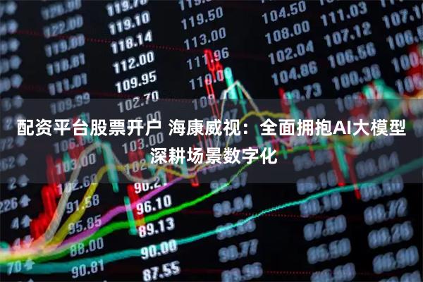 配资平台股票开户 海康威视：全面拥抱AI大模型 深耕场景数字化